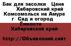 Бак для засолки › Цена ­ 600 - Хабаровский край, Комсомольск-на-Амуре г. Сад и огород » Ёмкости   . Хабаровский край